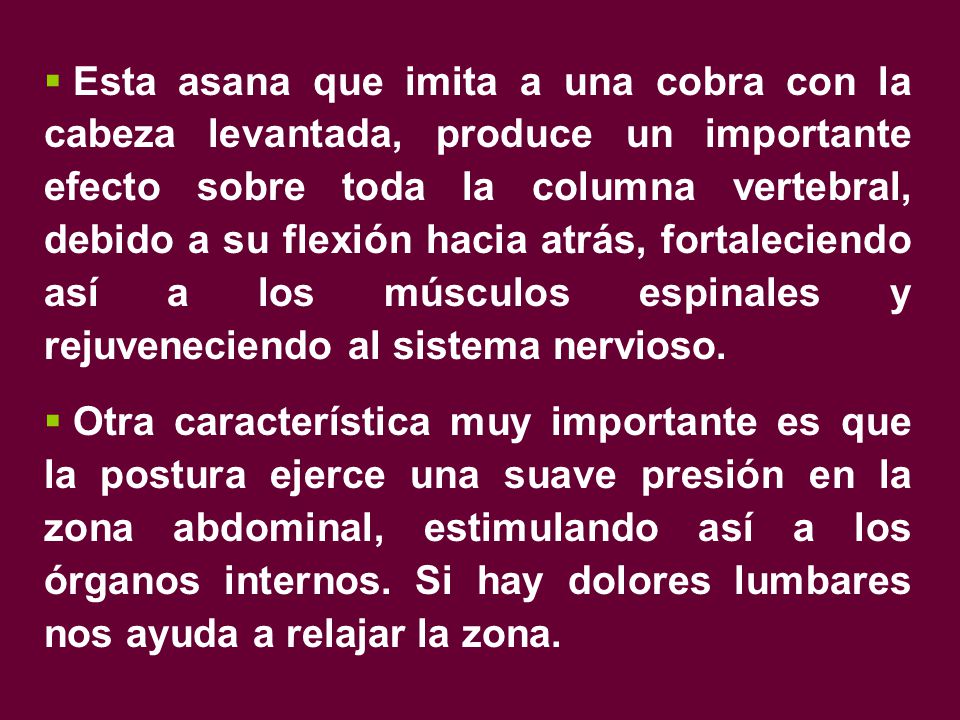 Esta asana que imita a una cobra con la cabeza levantada, produce un importante efecto sobre toda la columna vertebral, debido a su flexión hacia atrás, fortaleciendo así a los músculos espinales y rejuveneciendo al sistema nervioso.