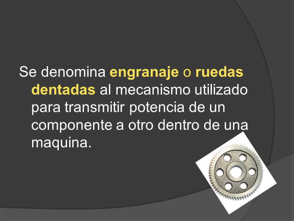 Se denomina engranaje o ruedas dentadas al mecanismo utilizado para transmitir potencia de un componente a otro dentro de una maquina.