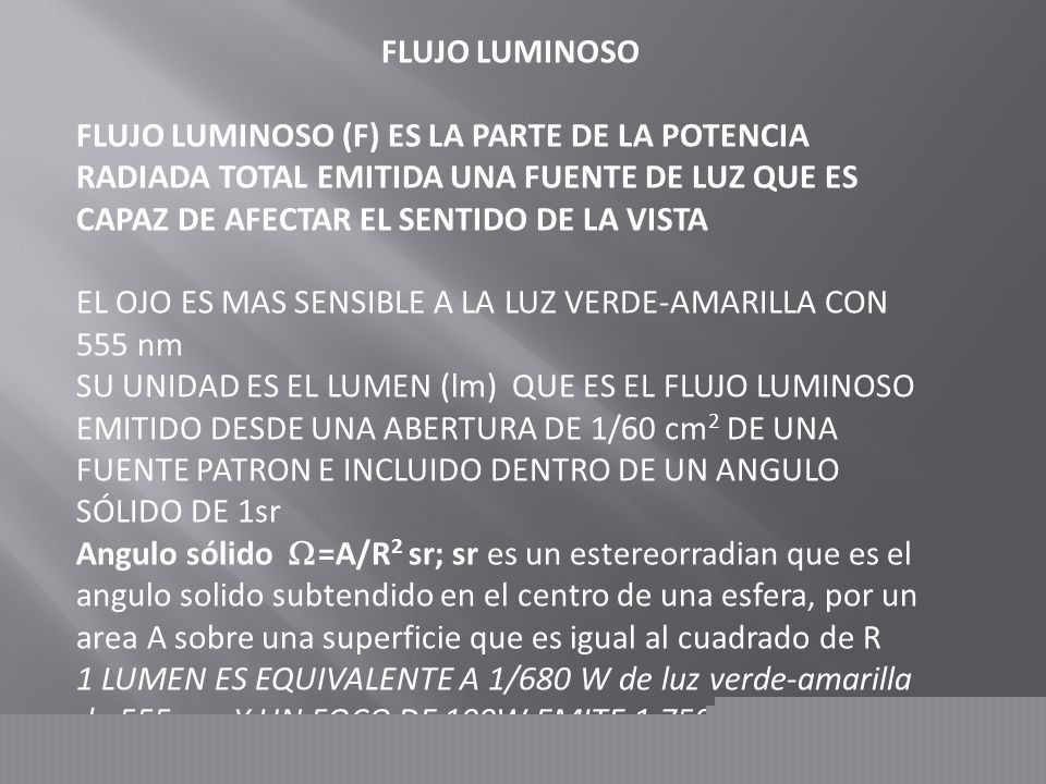 FLUJO LUMINOSO FLUJO LUMINOSO (F) ES LA PARTE DE LA POTENCIA RADIADA TOTAL EMITIDA UNA FUENTE DE LUZ QUE ES CAPAZ DE AFECTAR EL SENTIDO DE LA VISTA.