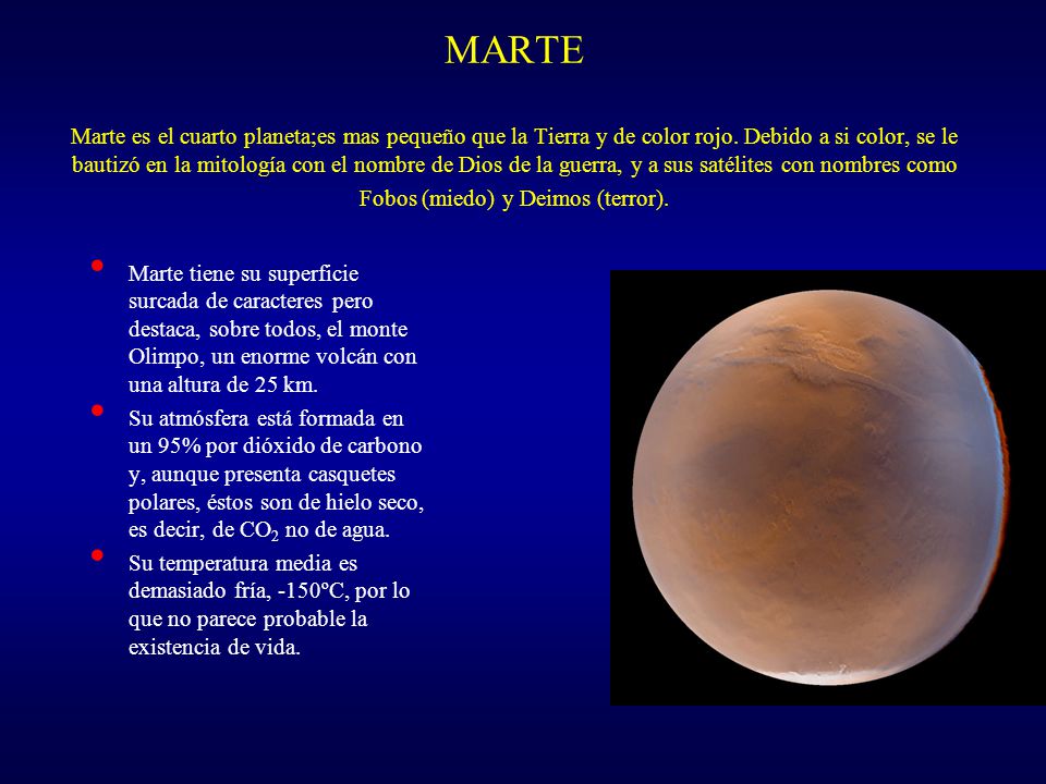 MARTE Marte es el cuarto planeta;es mas pequeño que la Tierra y de color rojo. Debido a si color, se le bautizó en la mitología con el nombre de Dios de la guerra, y a sus satélites con nombres como Fobos (miedo) y Deimos (terror).