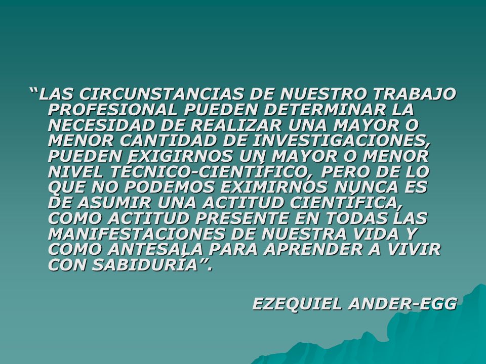 LAS CIRCUNSTANCIAS DE NUESTRO TRABAJO PROFESIONAL PUEDEN DETERMINAR LA NECESIDAD DE REALIZAR UNA MAYOR O MENOR CANTIDAD DE INVESTIGACIONES, PUEDEN EXIGIRNOS UN MAYOR O MENOR NIVEL TÉCNICO-CIENTÍFICO, PERO DE LO QUE NO PODEMOS EXIMIRNOS NUNCA ES DE ASUMIR UNA ACTITUD CIENTÍFICA, COMO ACTITUD PRESENTE EN TODAS LAS MANIFESTACIONES DE NUESTRA VIDA Y COMO ANTESALA PARA APRENDER A VIVIR CON SABIDURÍA .