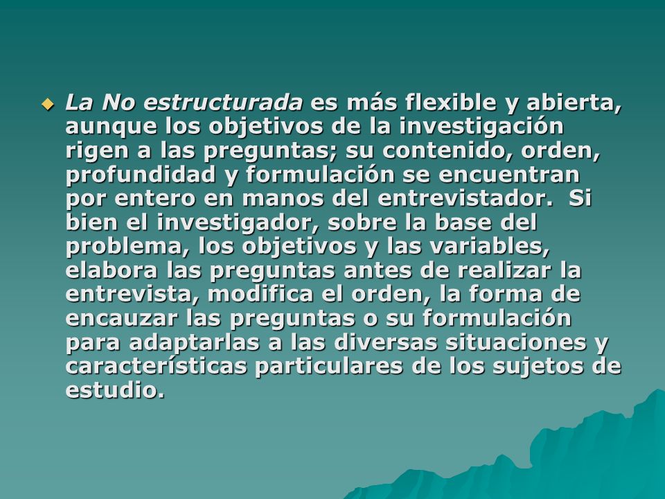 La No estructurada es más flexible y abierta, aunque los objetivos de la investigación rigen a las preguntas; su contenido, orden, profundidad y formulación se encuentran por entero en manos del entrevistador.