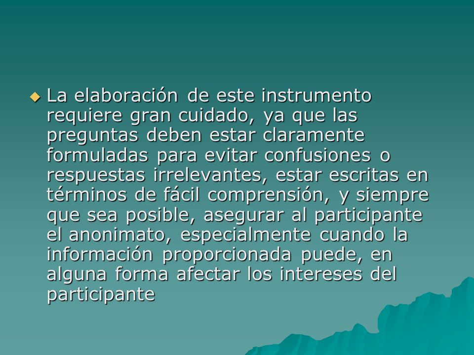 La elaboración de este instrumento requiere gran cuidado, ya que las preguntas deben estar claramente formuladas para evitar confusiones o respuestas irrelevantes, estar escritas en términos de fácil comprensión, y siempre que sea posible, asegurar al participante el anonimato, especialmente cuando la información proporcionada puede, en alguna forma afectar los intereses del participante