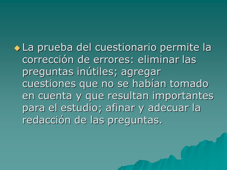 La prueba del cuestionario permite la corrección de errores: eliminar las preguntas inútiles; agregar cuestiones que no se habían tomado en cuenta y que resultan importantes para el estudio; afinar y adecuar la redacción de las preguntas.