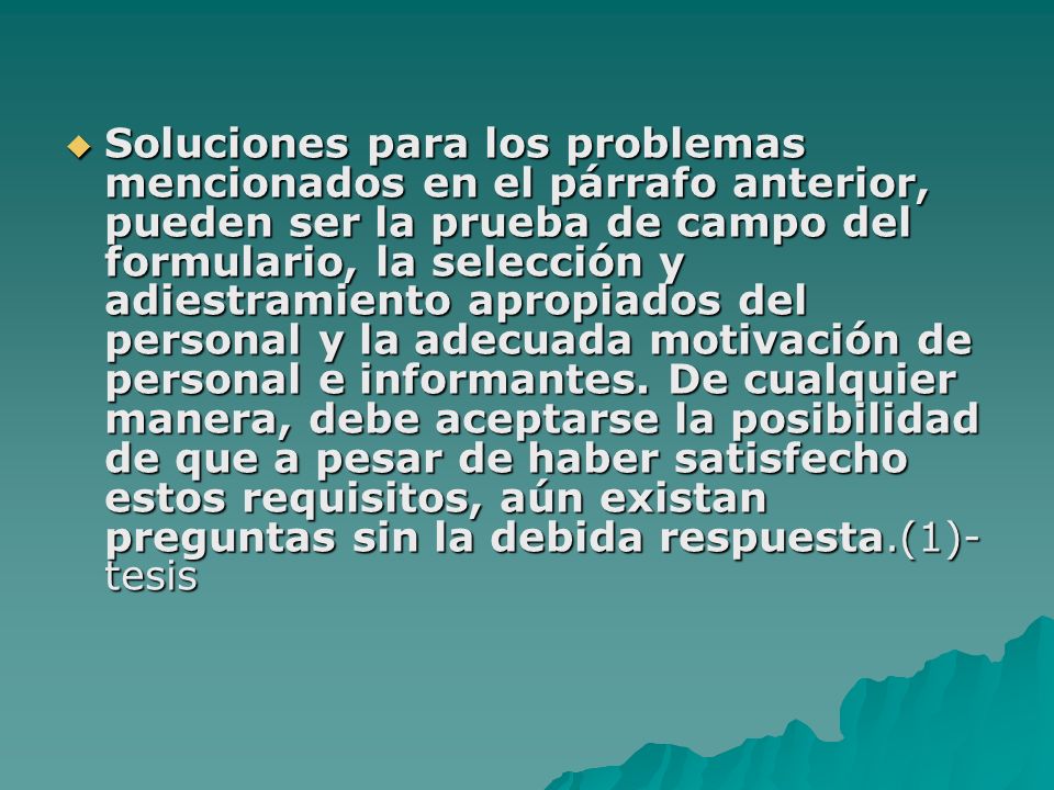 Soluciones para los problemas mencionados en el párrafo anterior, pueden ser la prueba de campo del formulario, la selección y adiestramiento apropiados del personal y la adecuada motivación de personal e informantes.