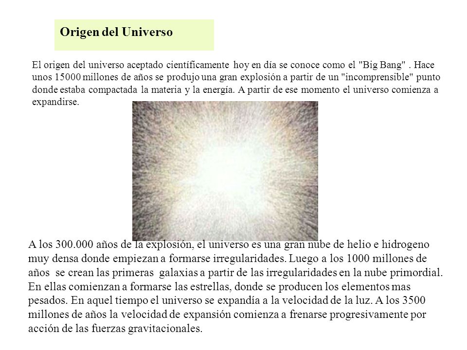 El origen del universo aceptado científicamente hoy en día se conoce como el Big Bang . Hace unos millones de años se produjo una gran explosión a partir de un incomprensible punto donde estaba compactada la materia y la energía. A partir de ese momento el universo comienza a expandirse.