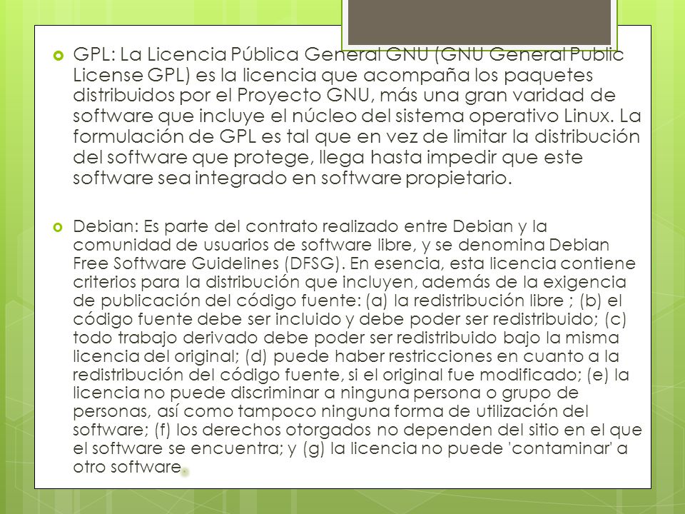 GPL: La Licencia Pública General GNU (GNU General Public License GPL) es la licencia que acompaña los paquetes distribuidos por el Proyecto GNU, más una gran varidad de software que incluye el núcleo del sistema operativo Linux. La formulación de GPL es tal que en vez de limitar la distribución del software que protege, llega hasta impedir que este software sea integrado en software propietario.