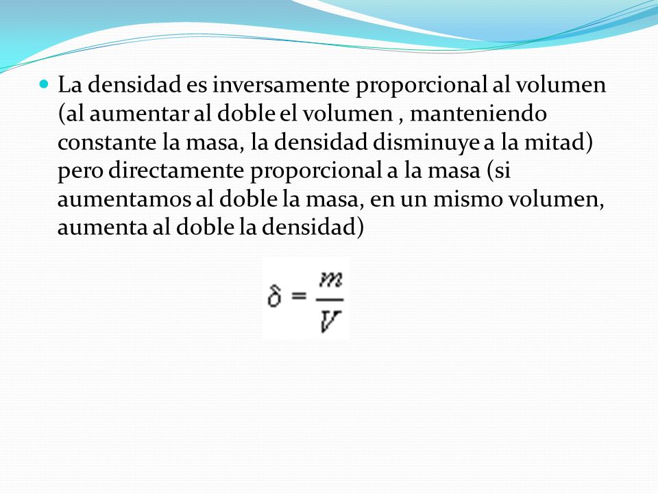 La densidad es inversamente proporcional al volumen (al aumentar al doble el volumen , manteniendo constante la masa, la densidad disminuye a la mitad) pero directamente proporcional a la masa (si aumentamos al doble la masa, en un mismo volumen, aumenta al doble la densidad)
