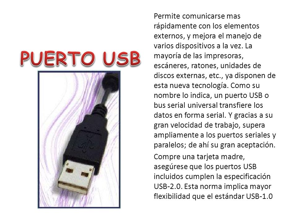 Permite comunicarse mas rápidamente con los elementos externos, y mejora el manejo de varios dispositivos a la vez. La mayoría de las impresoras, escáneres, ratones, unidades de discos externas, etc., ya disponen de esta nueva tecnología. Como su nombre lo indica, un puerto USB o bus serial universal transfiere los datos en forma serial. Y gracias a su gran velocidad de trabajo, supera ampliamente a los puertos seriales y paralelos; de ahí su gran aceptación. Compre una tarjeta madre, asegúrese que los puertos USB incluidos cumplen la especificación USB-2.0. Esta norma implica mayor flexibilidad que el estándar USB-1.0