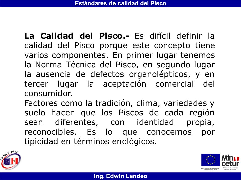 La Calidad del Pisco.- Es difícil definir la calidad del Pisco porque este concepto tiene varios componentes. En primer lugar tenemos la Norma Técnica del Pisco, en segundo lugar la ausencia de defectos organolépticos, y en tercer lugar la aceptación comercial del consumidor.