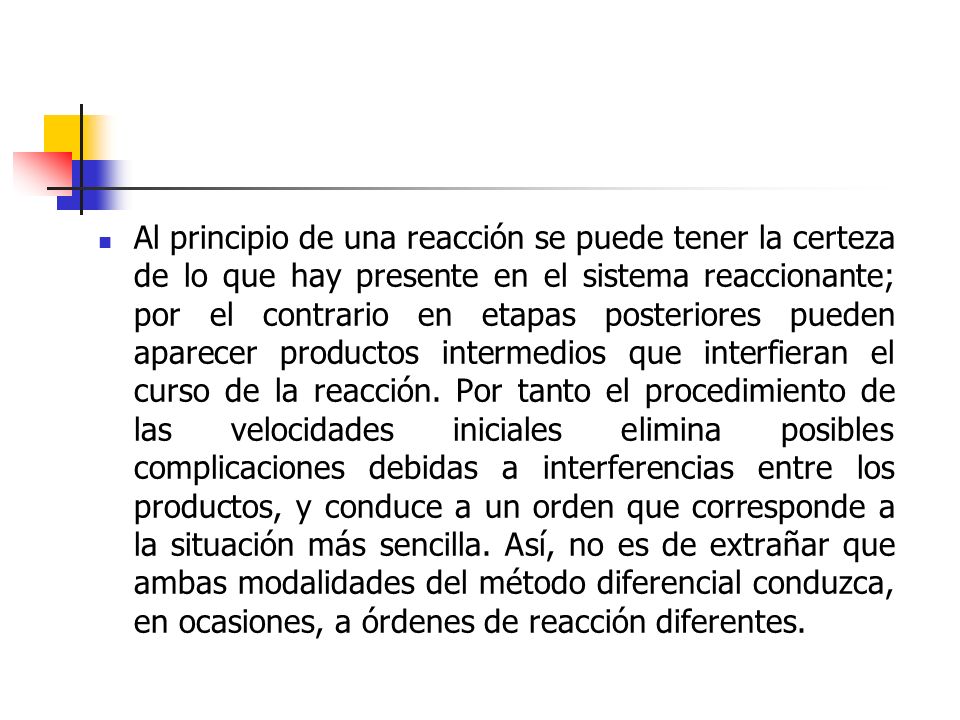 Al principio de una reacción se puede tener la certeza de lo que hay presente en el sistema reaccionante; por el contrario en etapas posteriores pueden aparecer productos intermedios que interfieran el curso de la reacción.