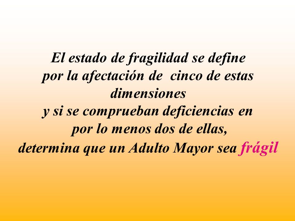 El estado de fragilidad se define por la afectación de cinco de estas dimensiones y si se comprueban deficiencias en por lo menos dos de ellas, determina que un Adulto Mayor sea frágil