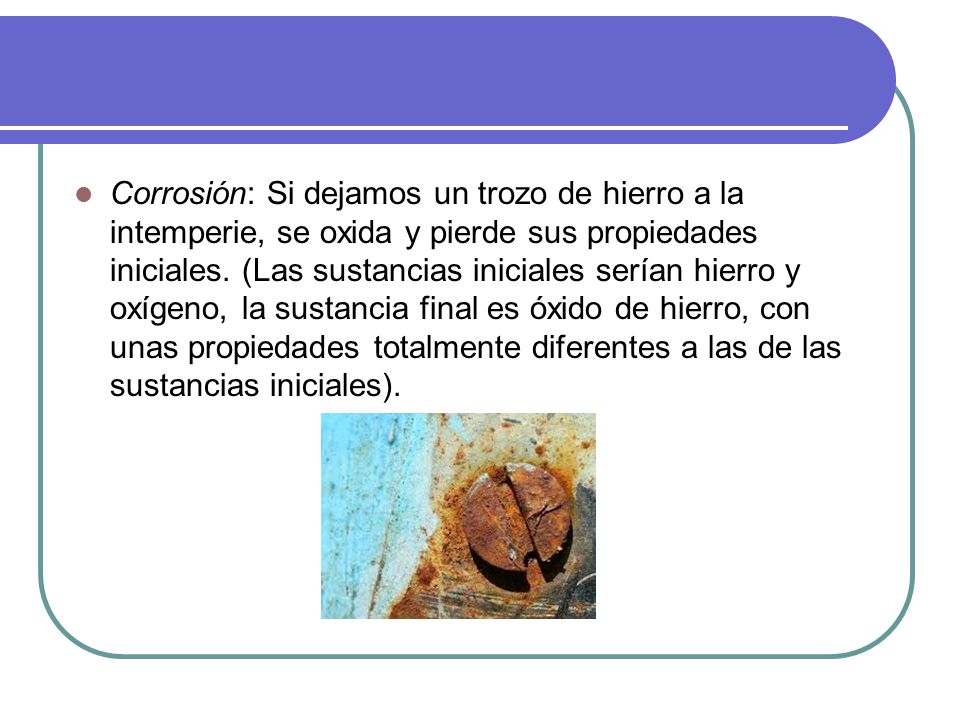 Corrosión: Si dejamos un trozo de hierro a la intemperie, se oxida y pierde sus propiedades iniciales.