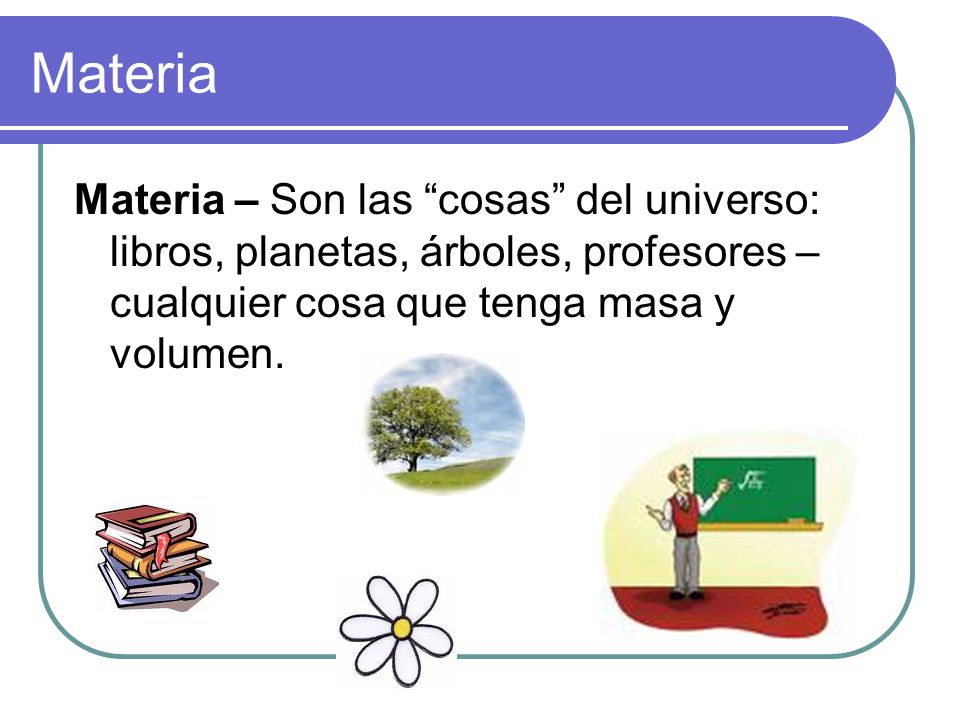 Materia Materia – Son las cosas del universo: libros, planetas, árboles, profesores – cualquier cosa que tenga masa y volumen.