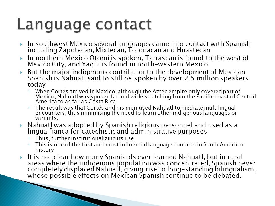 Language contact In southwest Mexico several languages came into contact with Spanish: including Zapotecan, Mixtecan, Totonacan and Huastecan.
