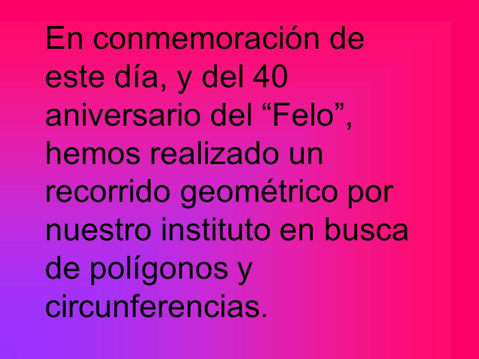 En conmemoración de este día, y del 40 aniversario del Felo , hemos realizado un recorrido geométrico por nuestro instituto en busca de polígonos y circunferencias.
