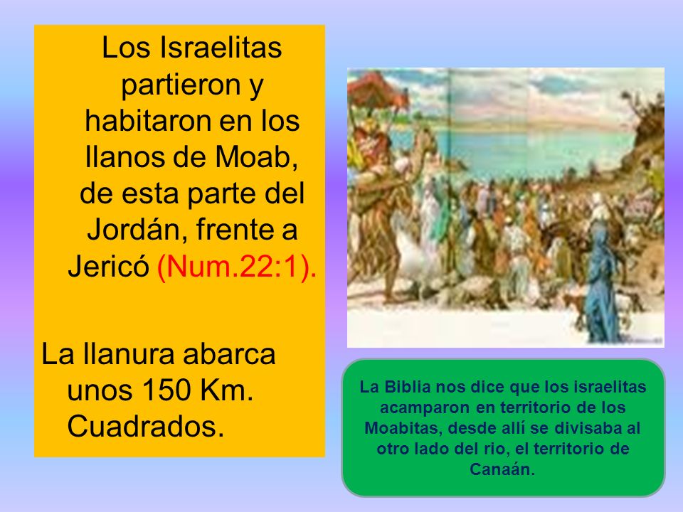 Los Israelitas partieron y habitaron en los llanos de Moab, de esta parte del Jordán, frente a Jericó (Num.22:1). La llanura abarca unos 150 Km. Cuadrados.