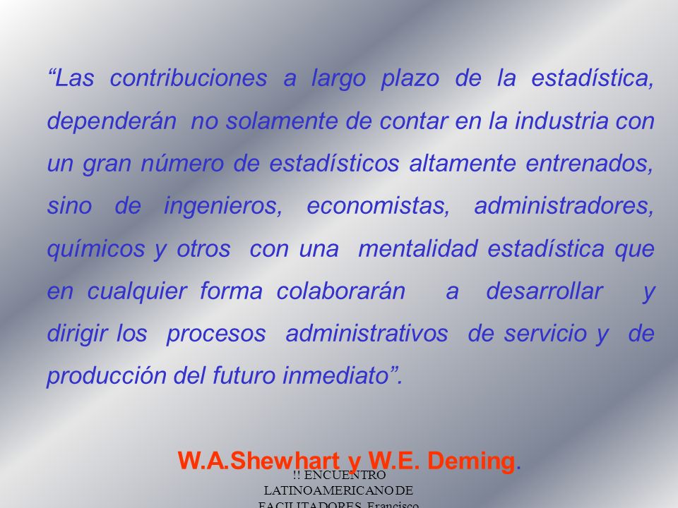Las contribuciones a largo plazo de la estadística, dependerán no solamente de contar en la industria con un gran número de estadísticos altamente entrenados, sino de ingenieros, economistas, administradores, químicos y otros con una mentalidad estadística que en cualquier forma colaborarán a desarrollar y dirigir los procesos administrativos de servicio y de producción del futuro inmediato .