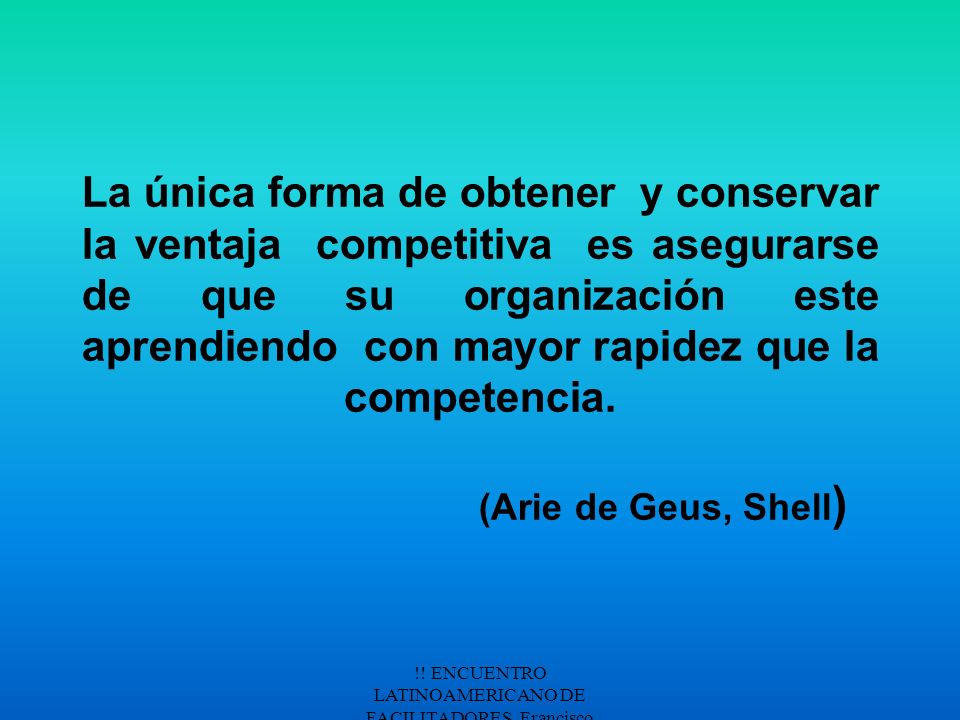 La única forma de obtener y conservar la ventaja competitiva es asegurarse de que su organización este aprendiendo con mayor rapidez que la competencia. (Arie de Geus, Shell)