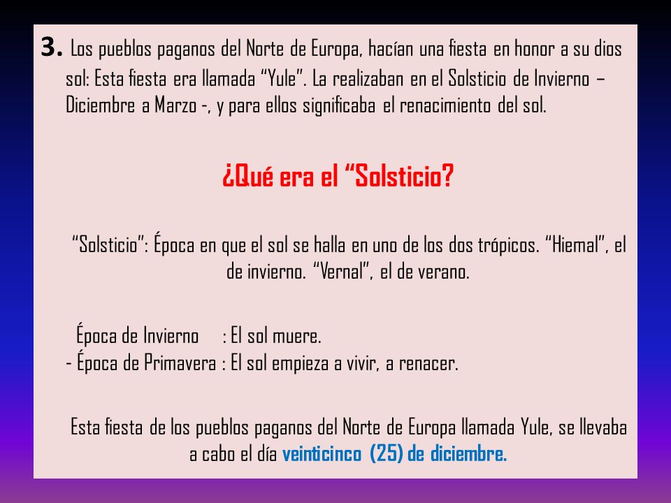 3. Los pueblos paganos del Norte de Europa, hacían una fiesta en honor a su dios sol: Esta fiesta era llamada Yule . La realizaban en el Solsticio de Invierno – Diciembre a Marzo -, y para ellos significaba el renacimiento del sol.