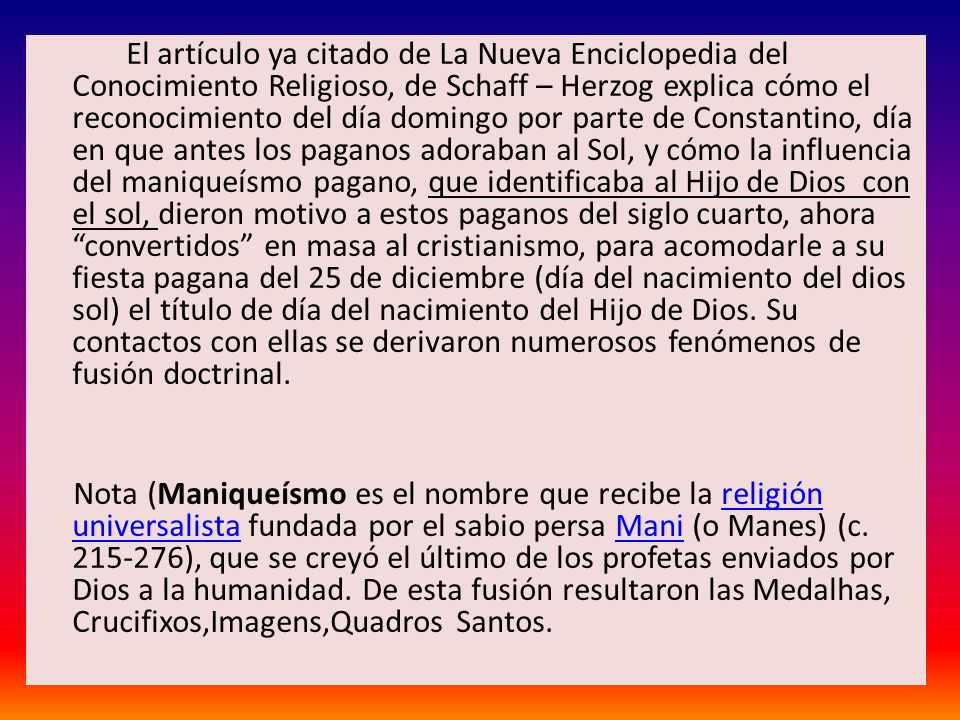 El artículo ya citado de La Nueva Enciclopedia del Conocimiento Religioso, de Schaff – Herzog explica cómo el reconocimiento del día domingo por parte de Constantino, día en que antes los paganos adoraban al Sol, y cómo la influencia del maniqueísmo pagano, que identificaba al Hijo de Dios con el sol, dieron motivo a estos paganos del siglo cuarto, ahora convertidos en masa al cristianismo, para acomodarle a su fiesta pagana del 25 de diciembre (día del nacimiento del dios sol) el título de día del nacimiento del Hijo de Dios.