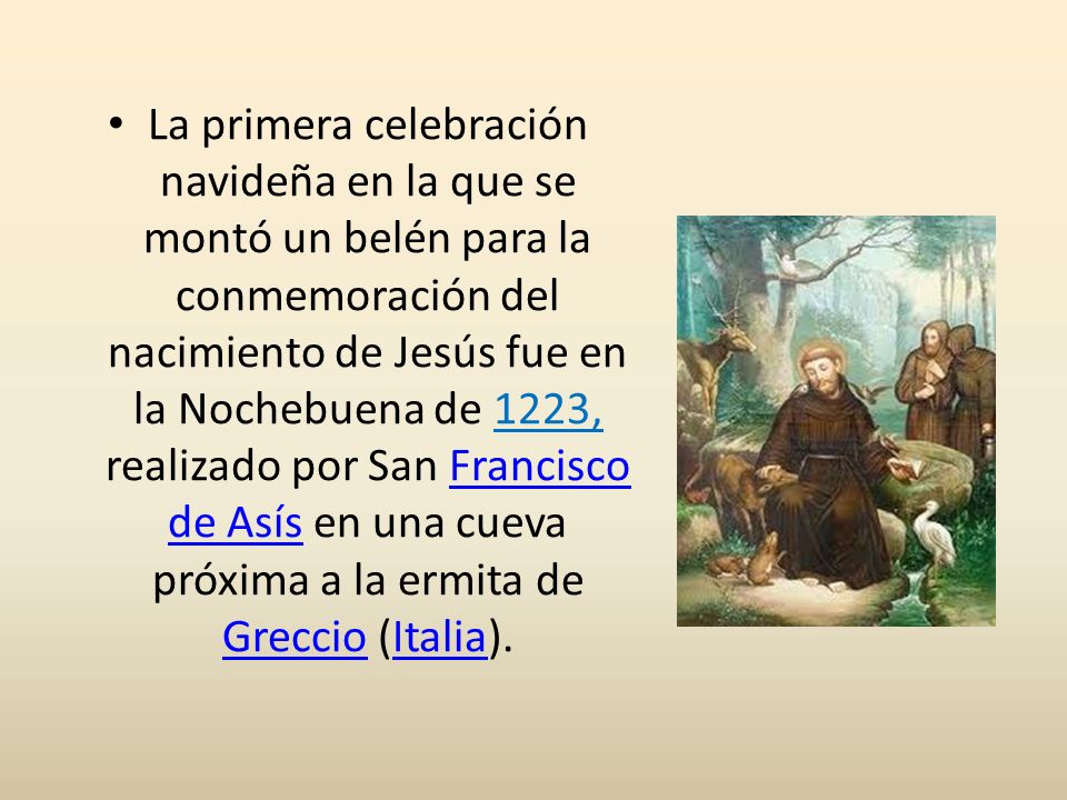 La primera celebración navideña en la que se montó un belén para la conmemoración del nacimiento de Jesús fue en la Nochebuena de 1223, realizado por San Francisco de Asís en una cueva próxima a la ermita de Greccio (Italia).