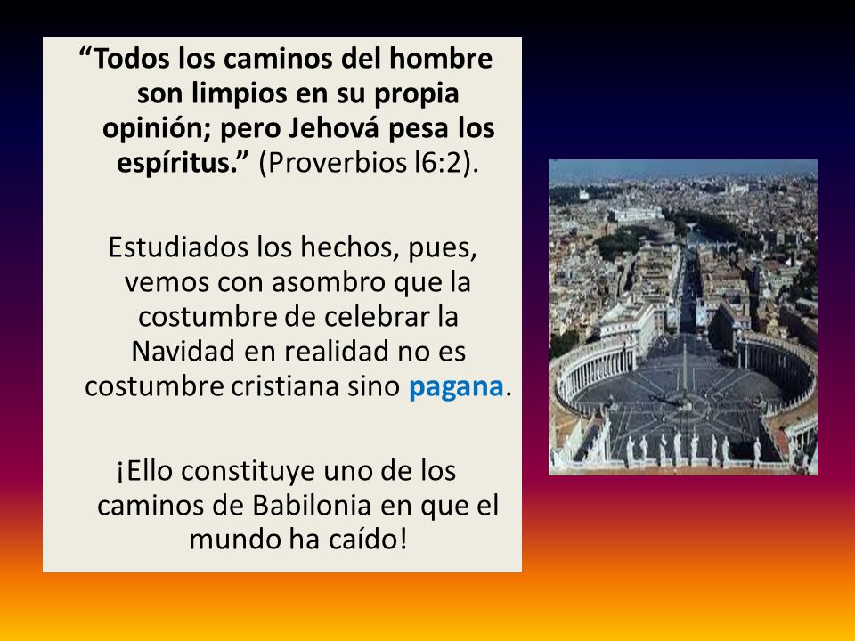 Todos los caminos del hombre son limpios en su propia opinión; pero Jehová pesa los espíritus. (Proverbios l6:2).