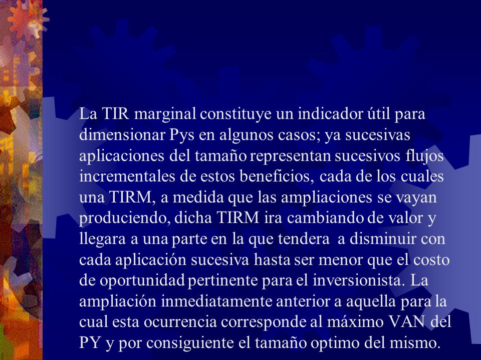 La TIR marginal constituye un indicador útil para dimensionar Pys en algunos casos; ya sucesivas aplicaciones del tamaño representan sucesivos flujos incrementales de estos beneficios, cada de los cuales una TIRM, a medida que las ampliaciones se vayan produciendo, dicha TIRM ira cambiando de valor y llegara a una parte en la que tendera a disminuir con cada aplicación sucesiva hasta ser menor que el costo de oportunidad pertinente para el inversionista.