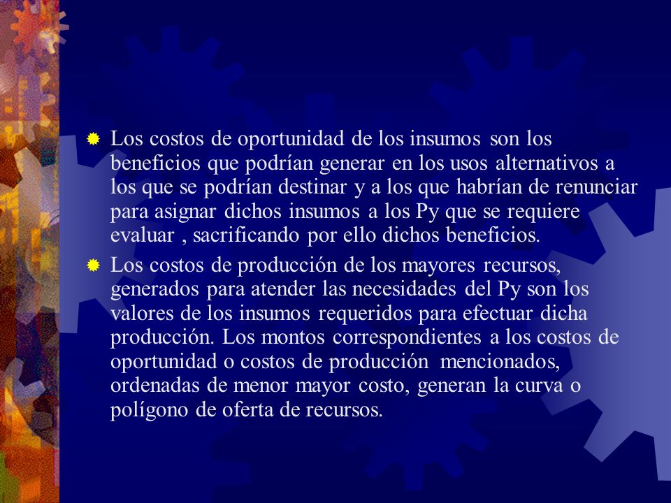 Los costos de oportunidad de los insumos son los beneficios que podrían generar en los usos alternativos a los que se podrían destinar y a los que habrían de renunciar para asignar dichos insumos a los Py que se requiere evaluar , sacrificando por ello dichos beneficios.