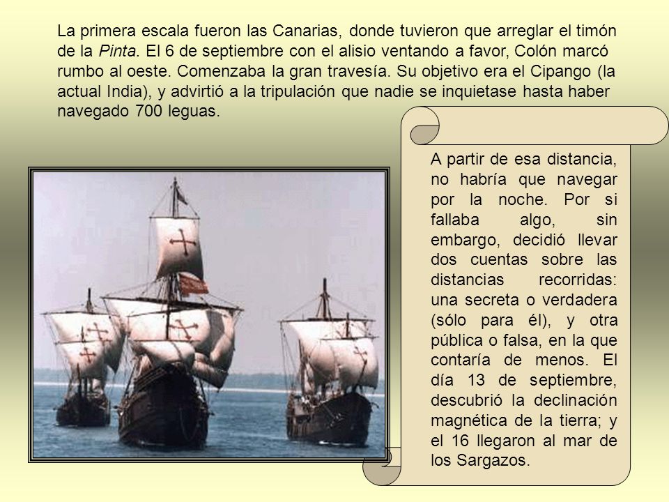La primera escala fueron las Canarias, donde tuvieron que arreglar el timón de la Pinta. El 6 de septiembre con el alisio ventando a favor, Colón marcó rumbo al oeste. Comenzaba la gran travesía. Su objetivo era el Cipango (la actual India), y advirtió a la tripulación que nadie se inquietase hasta haber navegado 700 leguas.