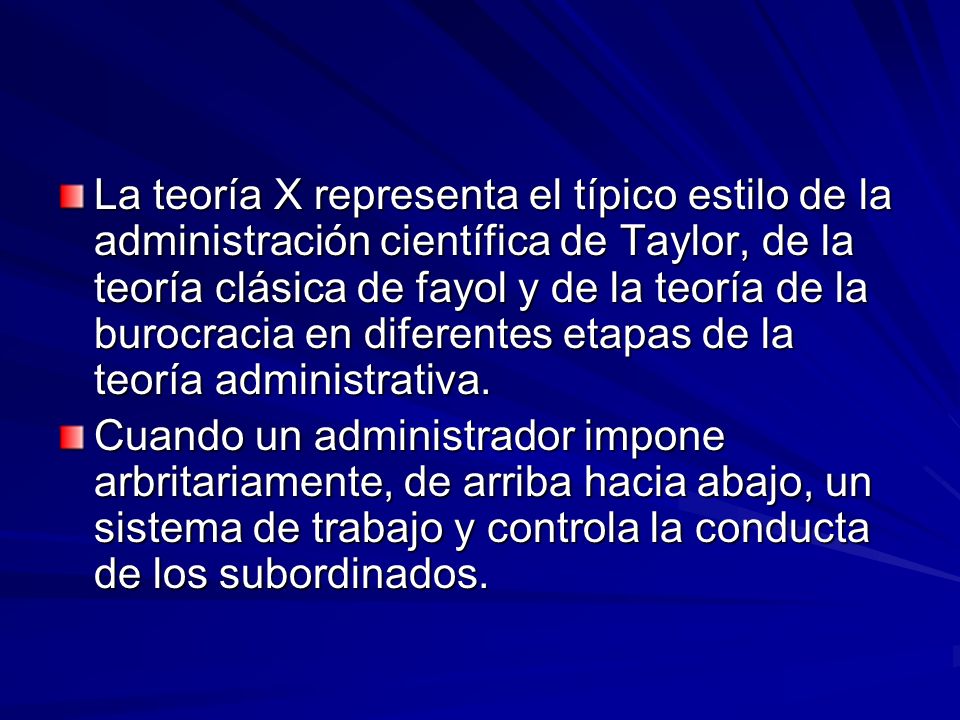 La teoría X representa el típico estilo de la administración científica de Taylor, de la teoría clásica de fayol y de la teoría de la burocracia en diferentes etapas de la teoría administrativa.