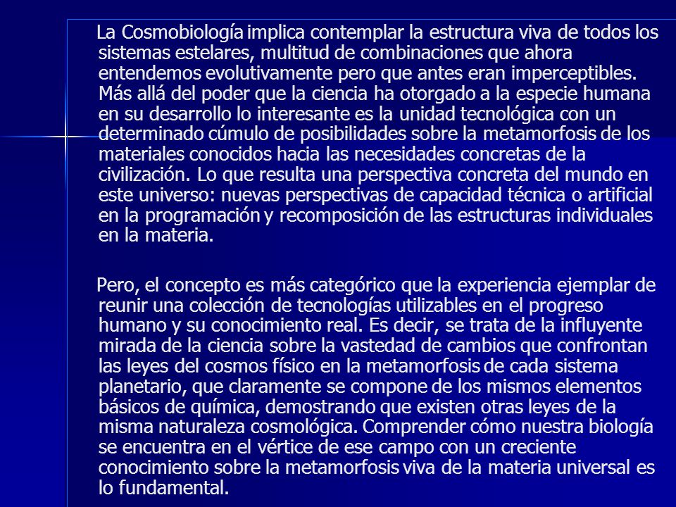 La Cosmobiología implica contemplar la estructura viva de todos los sistemas estelares, multitud de combinaciones que ahora entendemos evolutivamente pero que antes eran imperceptibles. Más allá del poder que la ciencia ha otorgado a la especie humana en su desarrollo lo interesante es la unidad tecnológica con un determinado cúmulo de posibilidades sobre la metamorfosis de los materiales conocidos hacia las necesidades concretas de la civilización. Lo que resulta una perspectiva concreta del mundo en este universo: nuevas perspectivas de capacidad técnica o artificial en la programación y recomposición de las estructuras individuales en la materia.