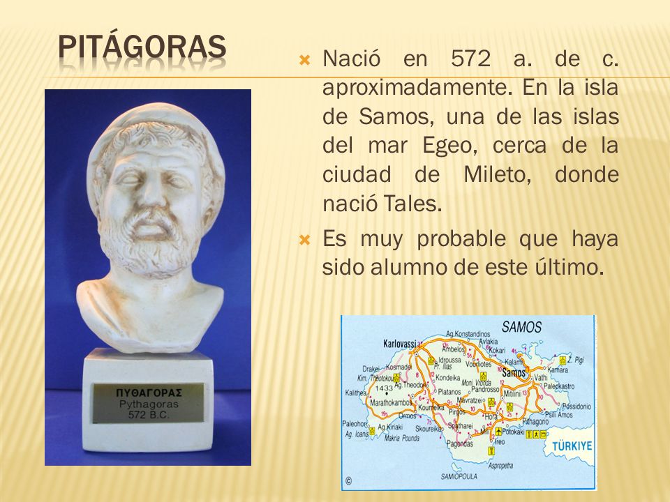 Pitágoras Nació en 572 a. de c. aproximadamente. En la isla de Samos, una de las islas del mar Egeo, cerca de la ciudad de Mileto, donde nació Tales.