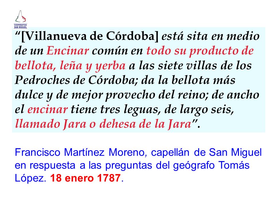 [Villanueva de Córdoba] está sita en medio de un Encinar común en todo su producto de bellota, leña y yerba a las siete villas de los Pedroches de Córdoba; da la bellota más dulce y de mejor provecho del reino; de ancho el encinar tiene tres leguas, de largo seis, llamado Jara o dehesa de la Jara .