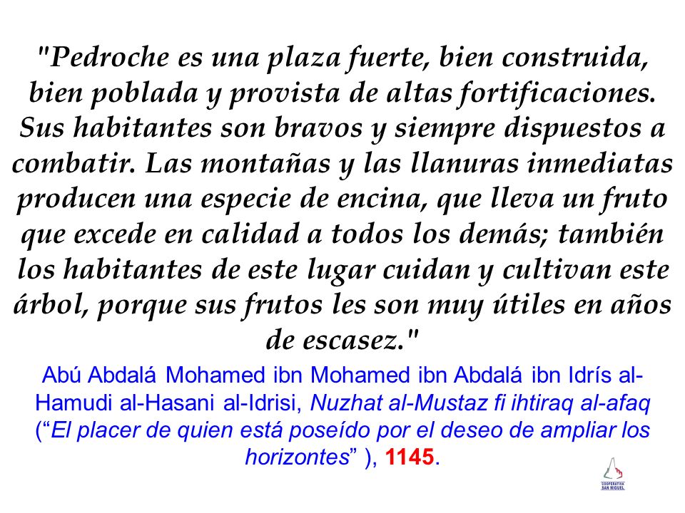 Pedroche es una plaza fuerte, bien construida, bien poblada y provista de altas fortificaciones. Sus habitantes son bravos y siempre dispuestos a combatir. Las montañas y las llanuras inmediatas producen una especie de encina, que lleva un fruto que excede en calidad a todos los demás; también los habitantes de este lugar cuidan y cultivan este árbol, porque sus frutos les son muy útiles en años de escasez.