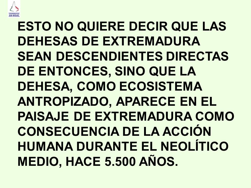 ESTO NO QUIERE DECIR QUE LAS DEHESAS DE EXTREMADURA SEAN DESCENDIENTES DIRECTAS DE ENTONCES, SINO QUE LA DEHESA, COMO ECOSISTEMA ANTROPIZADO, APARECE EN EL PAISAJE DE EXTREMADURA COMO CONSECUENCIA DE LA ACCIÓN HUMANA DURANTE EL NEOLÍTICO MEDIO, HACE AÑOS.