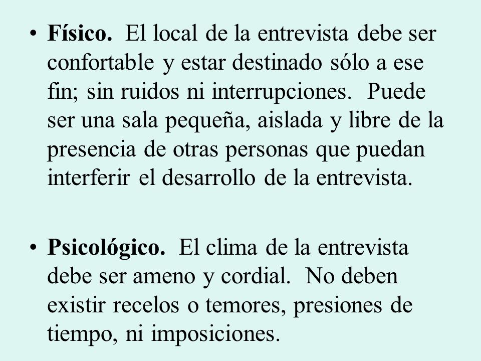 Físico. El local de la entrevista debe ser confortable y estar destinado sólo a ese fin; sin ruidos ni interrupciones. Puede ser una sala pequeña, aislada y libre de la presencia de otras personas que puedan interferir el desarrollo de la entrevista.