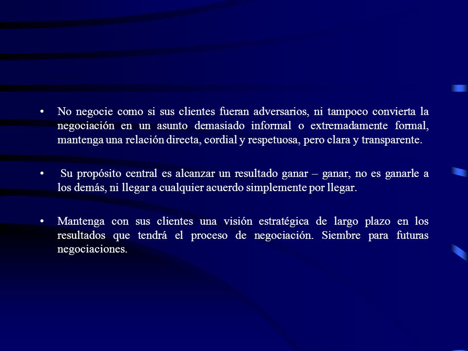 No negocie como si sus clientes fueran adversarios, ni tampoco convierta la negociación en un asunto demasiado informal o extremadamente formal, mantenga una relación directa, cordial y respetuosa, pero clara y transparente.