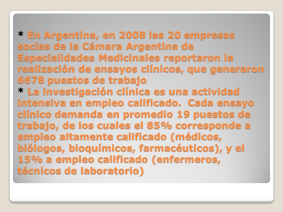 * En Argentina, en 2008 las 20 empresas socias de la Cámara Argentina de Especialidades Medicinales reportaron la realización de ensayos clínicos, que generaron 6678 puestos de trabajo * La investigación clínica es una actividad intensiva en empleo calificado.
