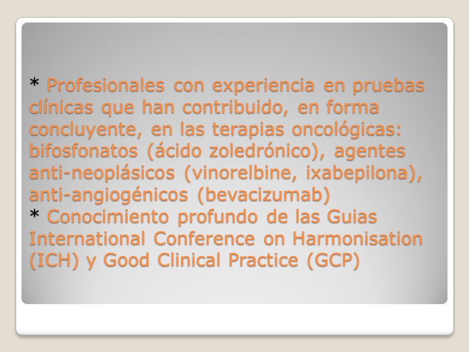* Profesionales con experiencia en pruebas clínicas que han contribuido, en forma concluyente, en las terapias oncológicas: bifosfonatos (ácido zoledrónico), agentes anti-neoplásicos (vinorelbine, ixabepilona), anti-angiogénicos (bevacizumab) * Conocimiento profundo de las Guias International Conference on Harmonisation (ICH) y Good Clinical Practice (GCP)