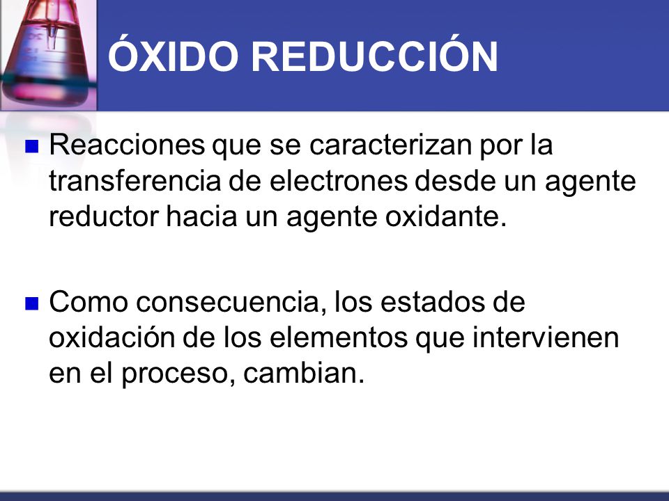 ÓXIDO REDUCCIÓN Reacciones que se caracterizan por la transferencia de electrones desde un agente reductor hacia un agente oxidante.