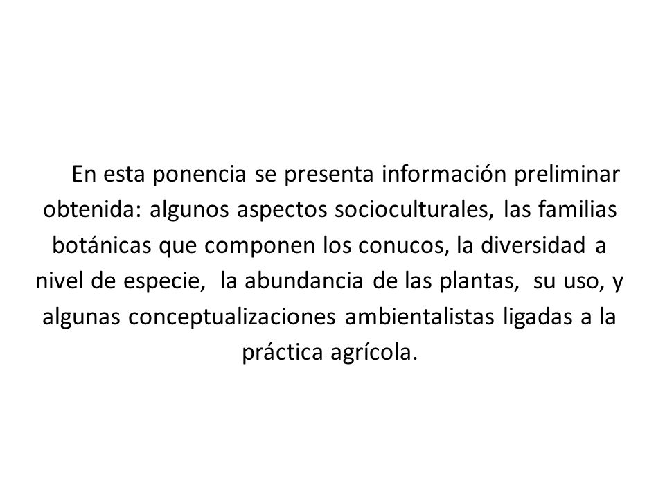 En esta ponencia se presenta información preliminar obtenida: algunos aspectos socioculturales, las familias botánicas que componen los conucos, la diversidad a nivel de especie, la abundancia de las plantas, su uso, y algunas conceptualizaciones ambientalistas ligadas a la práctica agrícola.
