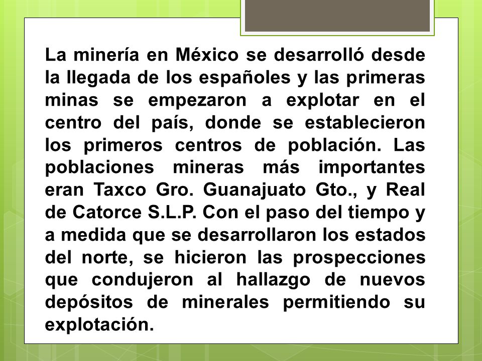 La minería en México se desarrolló desde la llegada de los españoles y las primeras minas se empezaron a explotar en el centro del país, donde se establecieron los primeros centros de población.
