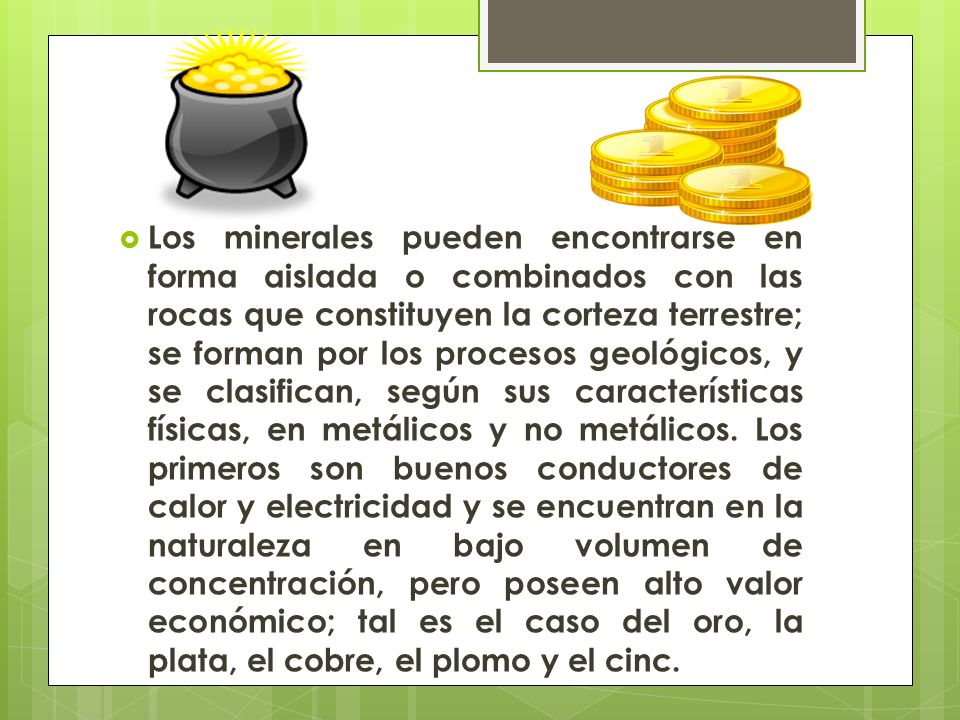 Los minerales pueden encontrarse en forma aislada o combinados con las rocas que constituyen la corteza terrestre; se forman por los procesos geológicos, y se clasifican, según sus características físicas, en metálicos y no metálicos.