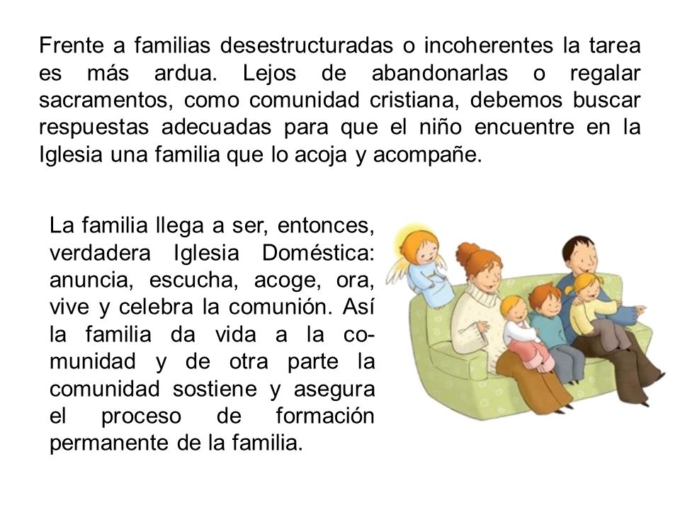 Frente a familias desestructuradas o incoherentes la tarea es más ardua. Lejos de abandonarlas o regalar sacramentos, como comunidad cristiana, debemos buscar respuestas adecuadas para que el niño encuentre en la Iglesia una familia que lo acoja y acompañe.