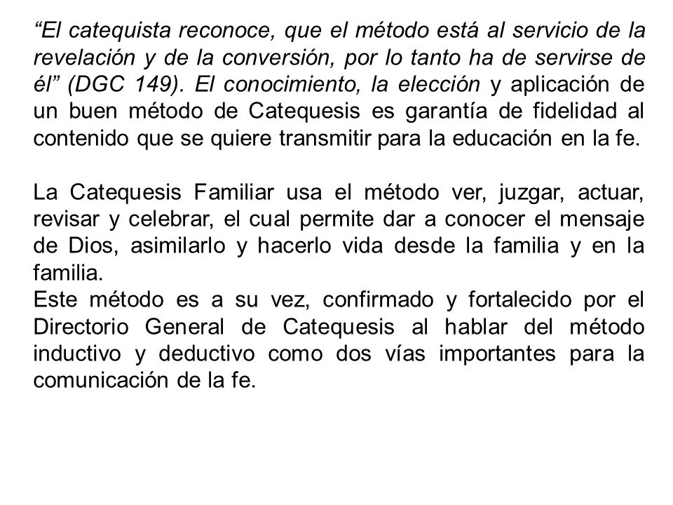 El catequista reconoce, que el método está al servicio de la revelación y de la conversión, por lo tanto ha de servirse de él (DGC 149). El conocimiento, la elección y aplicación de un buen método de Catequesis es garantía de fidelidad al contenido que se quiere transmitir para la educación en la fe.