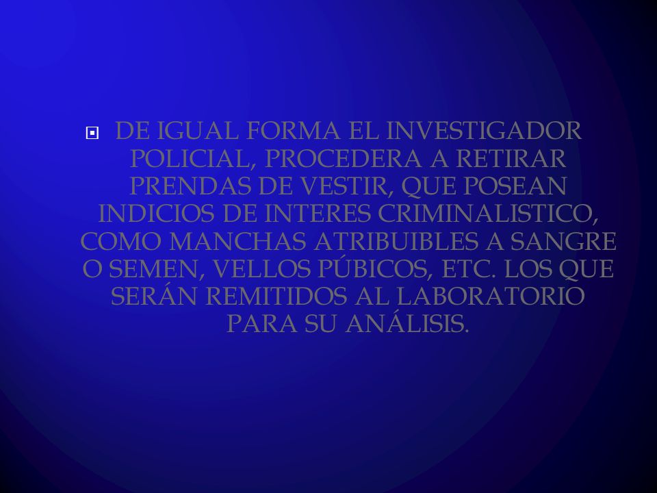 DE IGUAL FORMA EL INVESTIGADOR POLICIAL, PROCEDERA A RETIRAR PRENDAS DE VESTIR, QUE POSEAN INDICIOS DE INTERES CRIMINALISTICO, COMO MANCHAS ATRIBUIBLES A SANGRE O SEMEN, VELLOS PÚBICOS, ETC.