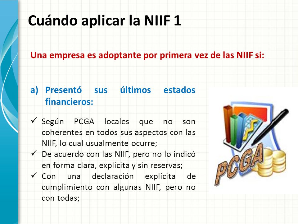 Cuándo aplicar la NIIF 1 Una empresa es adoptante por primera vez de las NIIF si: Presentó sus últimos estados financieros: