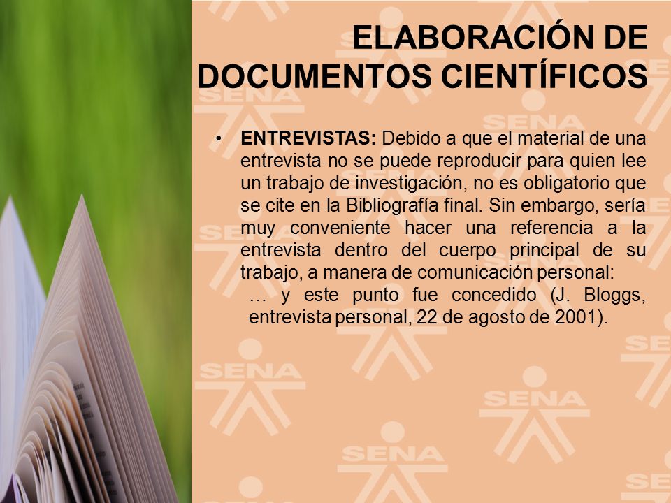 ENTREVISTAS: Debido a que el material de una entrevista no se puede reproducir para quien lee un trabajo de investigación, no es obligatorio que se cite en la Bibliografía final. Sin embargo, sería muy conveniente hacer una referencia a la entrevista dentro del cuerpo principal de su trabajo, a manera de comunicación personal:
