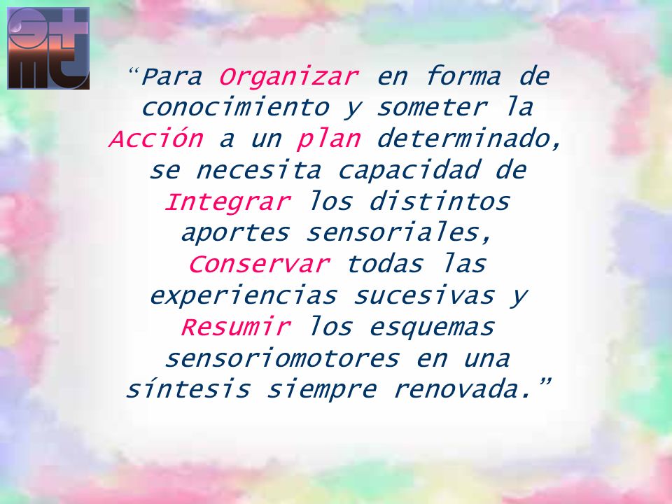 Para Organizar en forma de conocimiento y someter la Acción a un plan determinado, se necesita capacidad de Integrar los distintos aportes sensoriales, Conservar todas las experiencias sucesivas y Resumir los esquemas sensoriomotores en una síntesis siempre renovada.
